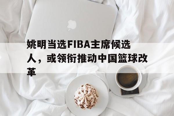 姚明当选FIBA主席候选人，或领衔推动中国篮球改革