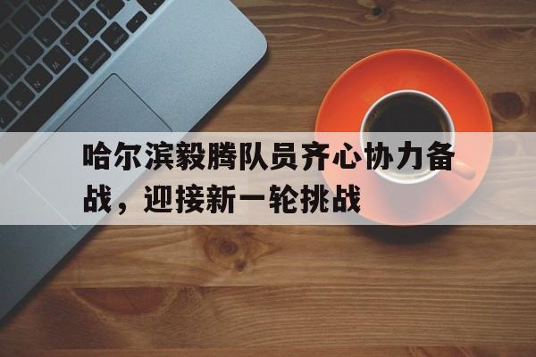 哈尔滨毅腾队员齐心协力备战，迎接新一轮挑战