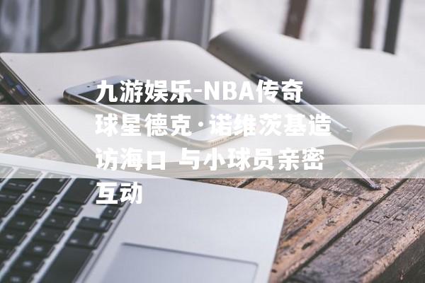 九游娱乐-NBA传奇球星德克·诺维茨基造访海口 与小球员亲密互动